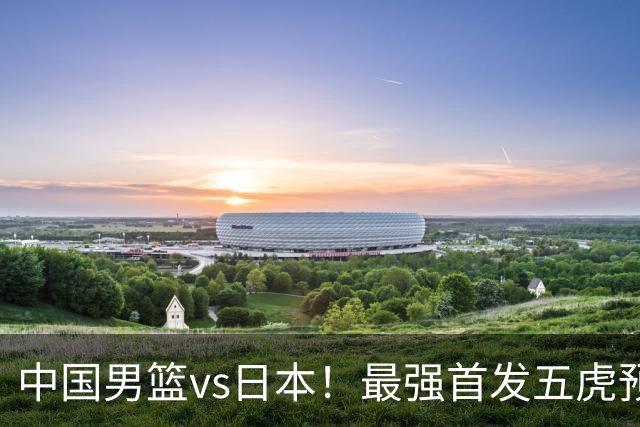 中国男篮vs日本！最强首发五虎预测：郭士强大变阵，三新星领衔